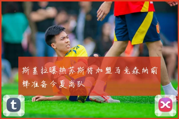 斯基拉曝热苏斯将加盟马竞森纳前锋准备今夏离队