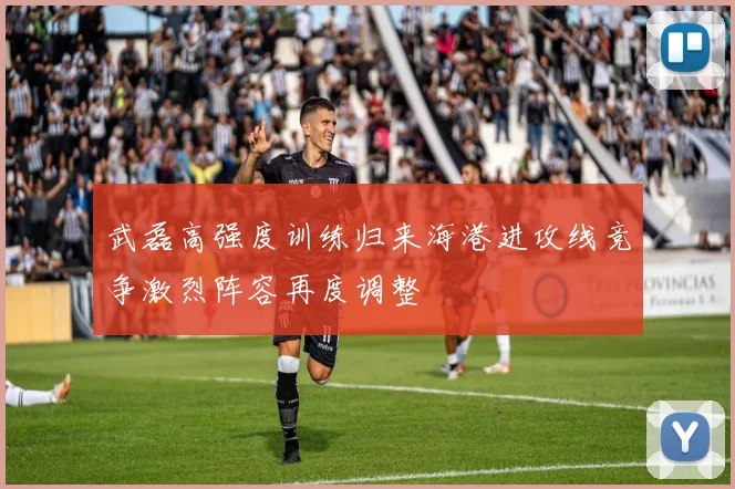 武磊高强度训练归来海港进攻线竞争激烈阵容再度调整