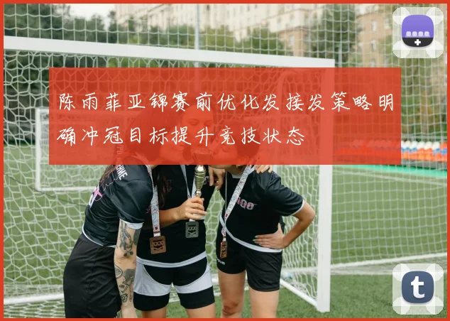 陈雨菲亚锦赛前优化发接发策略明确冲冠目标提升竞技状态